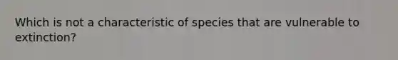 Which is not a characteristic of species that are vulnerable to extinction?