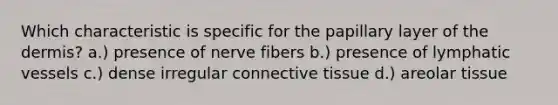 Which characteristic is specific for the papillary layer of the dermis? a.) presence of nerve fibers b.) presence of lymphatic vessels c.) dense irregular connective tissue d.) areolar tissue