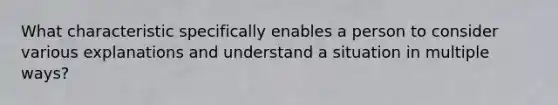 What characteristic specifically enables a person to consider various explanations and understand a situation in multiple ways?