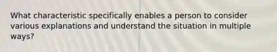 What characteristic specifically enables a person to consider various explanations and understand the situation in multiple ways?