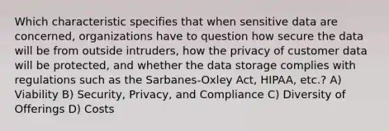 Which characteristic specifies that when sensitive data are concerned, organizations have to question how secure the data will be from outside intruders, how the privacy of customer data will be protected, and whether the data storage complies with regulations such as the Sarbanes-Oxley Act, HIPAA, etc.? A) Viability B) Security, Privacy, and Compliance C) Diversity of Offerings D) Costs