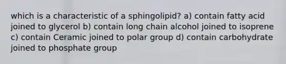 which is a characteristic of a sphingolipid? a) contain fatty acid joined to glycerol b) contain long chain alcohol joined to isoprene c) contain Ceramic joined to polar group d) contain carbohydrate joined to phosphate group