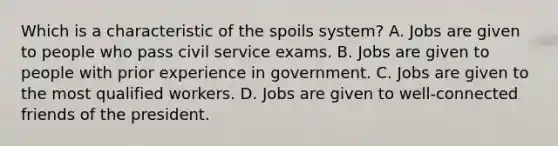 Which is a characteristic of the spoils system? A. Jobs are given to people who pass civil service exams. B. Jobs are given to people with prior experience in government. C. Jobs are given to the most qualified workers. D. Jobs are given to well-connected friends of the president.