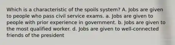 Which is a characteristic of the spoils system? A. Jobs are given to people who pass civil service exams. a. Jobs are given to people with prior experience in government. b. Jobs are given to the most qualified worker. d. Jobs are given to well-connected friends of the president