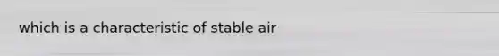 which is a characteristic of stable air