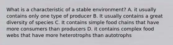 What is a characteristic of a stable environment? A. it usually contains only one type of producer B. It usually contains a great diversity of species C. It contains simple food chains that have more consumers than producers D. it contains complex food webs that have more heterotrophs than autotrophs