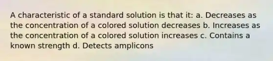 A characteristic of a standard solution is that it: a. Decreases as the concentration of a colored solution decreases b. Increases as the concentration of a colored solution increases c. Contains a known strength d. Detects amplicons