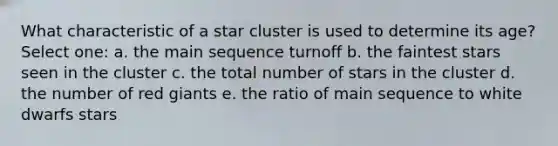 What characteristic of a star cluster is used to determine its age? Select one: a. the main sequence turnoff b. the faintest stars seen in the cluster c. the total number of stars in the cluster d. the number of red giants e. the ratio of main sequence to white dwarfs stars