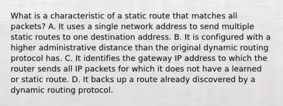 What is a characteristic of a static route that matches all packets? A. It uses a single network address to send multiple static routes to one destination address. B. It is configured with a higher administrative distance than the original dynamic routing protocol has. C. It identifies the gateway IP address to which the router sends all IP packets for which it does not have a learned or static route. D. It backs up a route already discovered by a dynamic routing protocol.