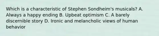 Which is a characteristic of Stephen Sondheim's musicals? A. Always a happy ending B. Upbeat optimism C. A barely discernible story D. Ironic and melancholic views of human behavior