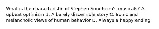 What is the characteristic of Stephen Sondheim's musicals? A. upbeat optimism B. A barely discernible story C. Ironic and melancholic views of human behavior D. Always a happy ending