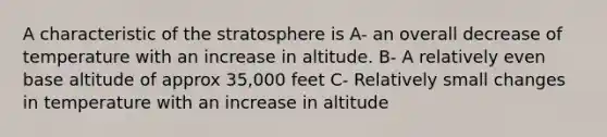 A characteristic of the stratosphere is A- an overall decrease of temperature with an increase in altitude. B- A relatively even base altitude of approx 35,000 feet C- Relatively small changes in temperature with an increase in altitude