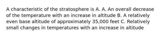 A characteristic of the stratosphere is A. A. An overall decrease of the temperature with an increase in altitude B. A relatively even base altitude of approximately 35,000 feet C. Relatively small changes in temperatures with an increase in altitude