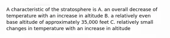 A characteristic of the stratosphere is A. an overall decrease of temperature with an increase in altitude B. a relatively even base altitude of approximately 35,000 feet C. relatively small changes in temperature with an increase in altitude