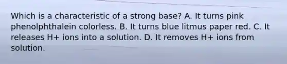 Which is a characteristic of a strong base? A. It turns pink phenolphthalein colorless. B. It turns blue litmus paper red. C. It releases H+ ions into a solution. D. It removes H+ ions from solution.