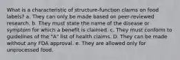 What is a characteristic of structure-function claims on food labels?​ a. ​They can only be made based on peer-reviewed research. b. ​They must state the name of the disease or symptom for which a benefit is claimed. c. ​They must conform to guidelines of the "A" list of health claims. D. ​They can be made without any FDA approval. e. ​They are allowed only for unprocessed food.