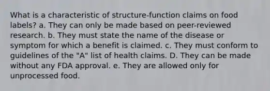 What is a characteristic of structure-function claims on food labels?​ a. ​They can only be made based on peer-reviewed research. b. ​They must state the name of the disease or symptom for which a benefit is claimed. c. ​They must conform to guidelines of the "A" list of health claims. D. ​They can be made without any FDA approval. e. ​They are allowed only for unprocessed food.