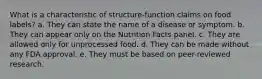 What is a characteristic of structure-function claims on food labels? a. They can state the name of a disease or symptom. b. They can appear only on the Nutrition Facts panel. c. They are allowed only for unprocessed food. d. They can be made without any FDA approval. e. They must be based on peer-reviewed research.