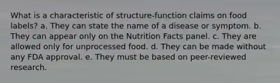 What is a characteristic of structure-function claims on food labels? a. They can state the name of a disease or symptom. b. They can appear only on the Nutrition Facts panel. c. They are allowed only for unprocessed food. d. They can be made without any FDA approval. e. They must be based on peer-reviewed research.