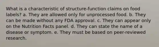 What is a characteristic of structure-function claims on food labels? a. They are allowed only for unprocessed food. b. They can be made without any FDA approval. c. They can appear only on the Nutrition Facts panel. d. They can state the name of a disease or symptom. e. They must be based on peer-reviewed research.