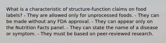 What is a characteristic of structure-function claims on food labels? - They are allowed only for unprocessed foods. - They can be made without any FDA approval. - They can appear only on the Nutrition Facts panel. - They can state the name of a disease or symptom. - They must be based on peer-reviewed research.