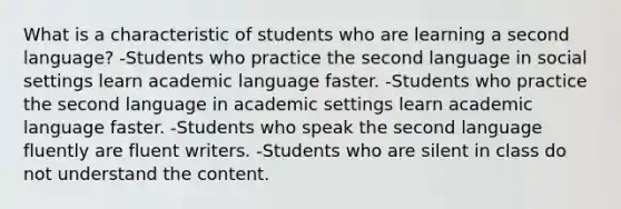 What is a characteristic of students who are learning a second language? -Students who practice the second language in social settings learn academic language faster. -Students who practice the second language in academic settings learn academic language faster. -Students who speak the second language fluently are fluent writers. -Students who are silent in class do not understand the content.