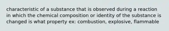 characteristic of a substance that is observed during a reaction in which the chemical composition or identity of the substance is changed is what property ex: combustion, explosive, flammable