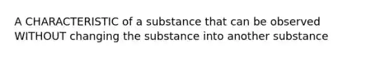 A CHARACTERISTIC of a substance that can be observed WITHOUT changing the substance into another substance