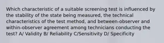 Which characteristic of a suitable screening test is influenced by the stability of the state being measured, the technical characteristics of the test method, and between-observer and within-observer agreement among technicians conducting the test? A/ Validity B/ Reliability C/Sensitivity D/ Specificity