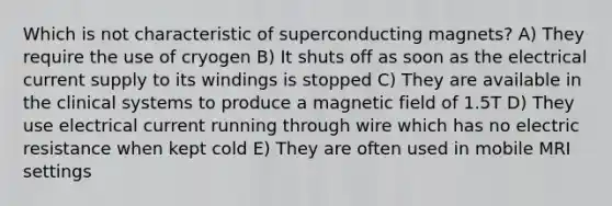 Which is not characteristic of superconducting magnets? A) They require the use of cryogen B) It shuts off as soon as the electrical current supply to its windings is stopped C) They are available in the clinical systems to produce a magnetic field of 1.5T D) They use electrical current running through wire which has no electric resistance when kept cold E) They are often used in mobile MRI settings