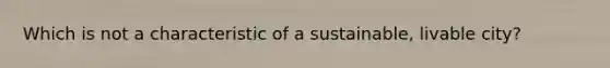 Which is not a characteristic of a sustainable, livable city?