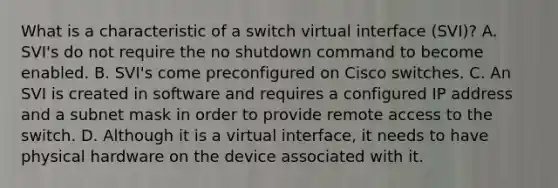 What is a characteristic of a switch virtual interface (SVI)? A. SVI's do not require the no shutdown command to become enabled. B. SVI's come preconfigured on Cisco switches. C. An SVI is created in software and requires a configured IP address and a subnet mask in order to provide remote access to the switch. D. Although it is a virtual interface, it needs to have physical hardware on the device associated with it.