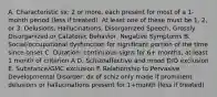 A. Characteristic sx: 2 or more, each present for most of a 1-month period (less if treated). At least one of these must be 1, 2, or 3: Delusions, Hallucinations, Disorganized Speech, Grossly Disorganized or Catatonic Behavior, Negative Symptoms B. Social/occupational dysfunction for significant portion of the time since onset C. Duration: continuous signs for 6+ months, at least 1 month of criterion A D. Schizoaffective and mood D/O exclusion E. Substance/GMC exclusion F. Relationship to Pervasive Developmental Disorder: dx of schiz only made if prominent delusions or hallucinations present for 1+month (less if treated)