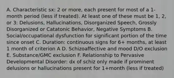 A. Characteristic sx: 2 or more, each present for most of a 1-month period (less if treated). At least one of these must be 1, 2, or 3: Delusions, Hallucinations, Disorganized Speech, Grossly Disorganized or Catatonic Behavior, Negative Symptoms B. Social/occupational dysfunction for significant portion of the time since onset C. Duration: continuous signs for 6+ months, at least 1 month of criterion A D. Schizoaffective and mood D/O exclusion E. Substance/GMC exclusion F. Relationship to Pervasive Developmental Disorder: dx of schiz only made if prominent delusions or hallucinations present for 1+month (less if treated)