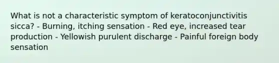 What is not a characteristic symptom of keratoconjunctivitis sicca? - Burning, itching sensation - Red eye, increased tear production - Yellowish purulent discharge - Painful foreign body sensation