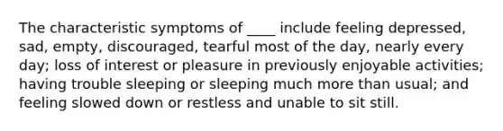 The characteristic symptoms of ____ include feeling depressed, sad, empty, discouraged, tearful most of the day, nearly every day; loss of interest or pleasure in previously enjoyable activities; having trouble sleeping or sleeping much more than usual; and feeling slowed down or restless and unable to sit still.​