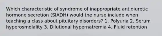 Which characteristic of syndrome of inappropriate antidiuretic hormone secretion (SIADH) would the nurse include when teaching a class about pituitary disorders? 1. Polyuria 2. Serum hyperosmolality 3. Dilutional hypernatremia 4. Fluid retention