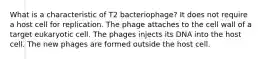 What is a characteristic of T2 bacteriophage? It does not require a host cell for replication. The phage attaches to the cell wall of a target eukaryotic cell. The phages injects its DNA into the host cell. The new phages are formed outside the host cell.