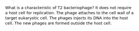 What is a characteristic of T2 bacteriophage? It does not require a host cell for replication. The phage attaches to the cell wall of a target eukaryotic cell. The phages injects its DNA into the host cell. The new phages are formed outside the host cell.