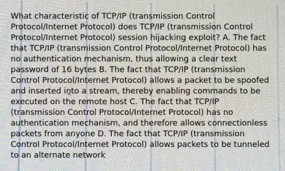 What characteristic of TCP/IP (transmission Control Protocol/Internet Protocol) does TCP/IP (transmission Control Protocol/Internet Protocol) session hijacking exploit? A. The fact that TCP/IP (transmission Control Protocol/Internet Protocol) has no authentication mechanism, thus allowing a clear text password of 16 bytes B. The fact that TCP/IP (transmission Control Protocol/Internet Protocol) allows a packet to be spoofed and inserted into a stream, thereby enabling commands to be executed on the remote host C. The fact that TCP/IP (transmission Control Protocol/Internet Protocol) has no authentication mechanism, and therefore allows connectionless packets from anyone D. The fact that TCP/IP (transmission Control Protocol/Internet Protocol) allows packets to be tunneled to an alternate network