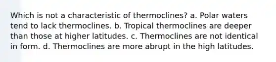 Which is not a characteristic of thermoclines? a. Polar waters tend to lack thermoclines. b. Tropical thermoclines are deeper than those at higher latitudes. c. Thermoclines are not identical in form. d. Thermoclines are more abrupt in the high latitudes.