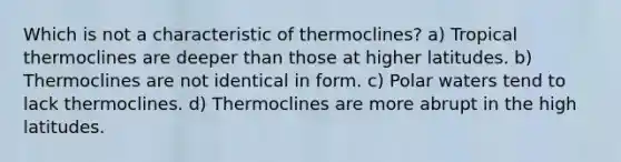 Which is not a characteristic of thermoclines? a) Tropical thermoclines are deeper than those at higher latitudes. b) Thermoclines are not identical in form. c) Polar waters tend to lack thermoclines. d) Thermoclines are more abrupt in the high latitudes.