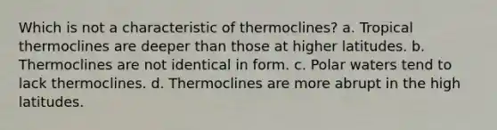 Which is not a characteristic of thermoclines? a. Tropical thermoclines are deeper than those at higher latitudes. b. Thermoclines are not identical in form. c. Polar waters tend to lack thermoclines. d. Thermoclines are more abrupt in the high latitudes.