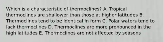 Which is a characteristic of thermoclines? A. Tropical thermoclines are shallower than those at higher latitudes B. Thermoclines tend to be identical in form C. Polar waters tend to lack thermoclines D. Thermoclines are more pronounced in the high latitudes E. Thermoclines are not affected by seasons