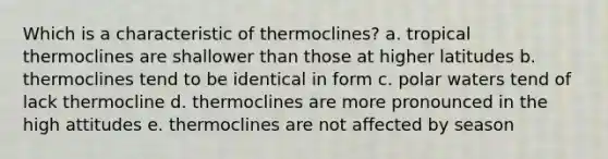 Which is a characteristic of thermoclines? a. tropical thermoclines are shallower than those at higher latitudes b. thermoclines tend to be identical in form c. polar waters tend of lack thermocline d. thermoclines are more pronounced in the high attitudes e. thermoclines are not affected by season