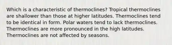 ​Which is a characteristic of thermoclines? ​Tropical thermoclines are shallower than those at higher latitudes. ​Thermoclines tend to be identical in form. Polar waters tend to lack thermoclines. ​Thermoclines are more pronounced in the high latitudes. ​Thermoclines are not affected by seasons.