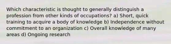 Which characteristic is thought to generally distinguish a profession from other kinds of occupations? a) Short, quick training to acquire a body of knowledge b) Independence without commitment to an organization c) Overall knowledge of many areas d) Ongoing research