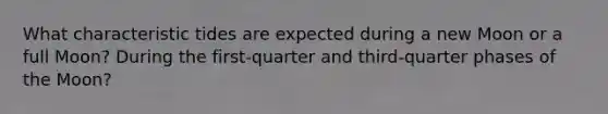 What characteristic tides are expected during a new Moon or a full Moon? During the first-quarter and third-quarter phases of the Moon?