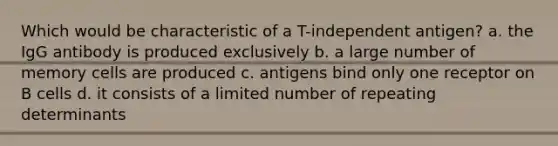 Which would be characteristic of a T-independent antigen? a. the IgG antibody is produced exclusively b. a large number of memory cells are produced c. antigens bind only one receptor on B cells d. it consists of a limited number of repeating determinants