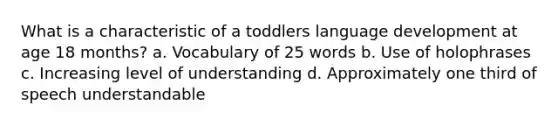 What is a characteristic of a toddlers language development at age 18 months? a. Vocabulary of 25 words b. Use of holophrases c. Increasing level of understanding d. Approximately one third of speech understandable